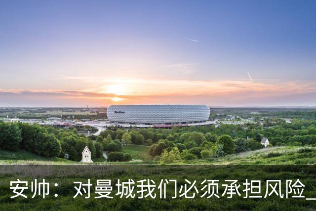 安帅：对曼城我们必须承担风险 皇马有能力逆转